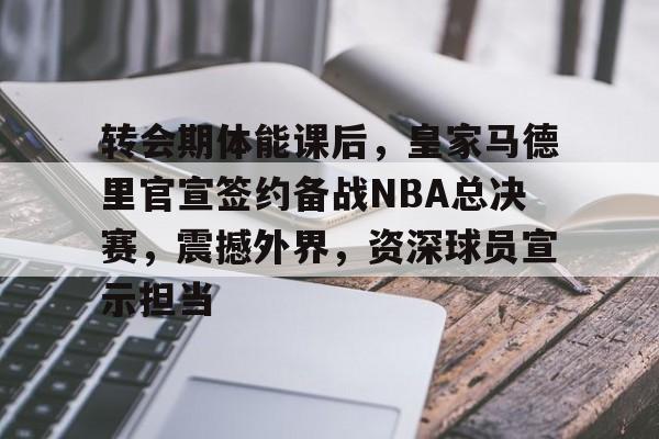 英雄联盟-转会期体能课后，皇家马德里官宣签约备战NBA总决赛，震撼外界，资深球员宣示担当的简单介绍