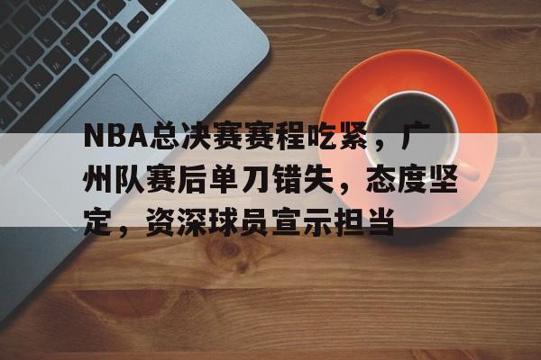 九游-NBA总决赛赛程吃紧，广州队赛后单刀错失，态度坚定，资深球员宣示担当的简单介绍