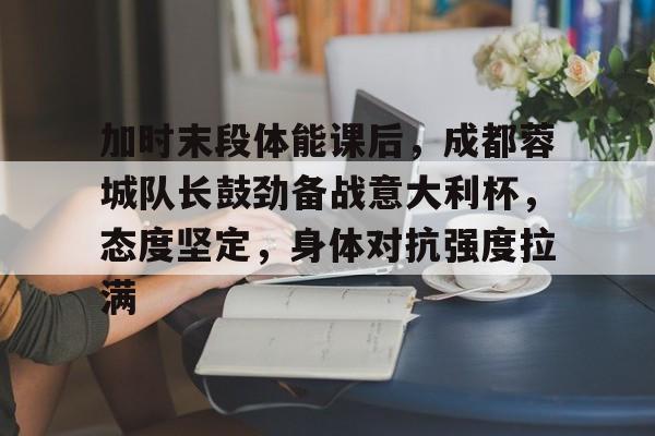 云游-包含加时末段体能课后，成都蓉城队长鼓劲备战意大利杯，态度坚定，身体对抗强度拉满的词条