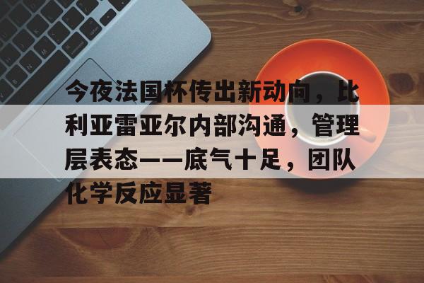 关于今夜法国杯传出新动向，比利亚雷亚尔内部沟通，管理层表态——底气十足，团队化学反应显著的信息