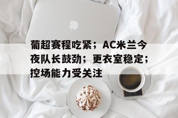 包含葡超赛程吃紧；AC米兰今夜队长鼓劲；更衣室稳定；控场能力受关注的词条